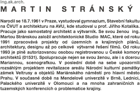 Ing.ak.arch.
MARTIN STRÁNSKÝ Narodil se 18.7.1961 v Praze, vystudoval gymnazium, Stavební fakultu na ČVUT a architekturu na AVU, kde studoval u prof. Jiřího Kotalíka. Pracuje jako samostatný architekt a výtvarník. Se svou ženou ing. Martou Stránskou založil architektonické Studio MAC, které od roku 1991 zpracovává projekty od územních a krajinných plánů, architektury, designu až po celkové výtvarné řešení filmů. Od roku 1993 je plně autorizovanou osobou registrovanou u České komory architektů (01531). Spolupracuje nejen se svou ženou, ale i s dcerou Mariannou, scenografkou. V poslední době na sebe upozornili rozsáhlým projektem revitalizace areálu Národní kulturní památky zámek Veltrusy a objektů Mariánského náměstí pro hlavní město Prahu. V současné době na Mendelově univerzitě v Brně, Lednici, Palackého univerzitě v Olomouci a na mnoha zahraničních a tuzemských konferencích o problematice krajiny.
