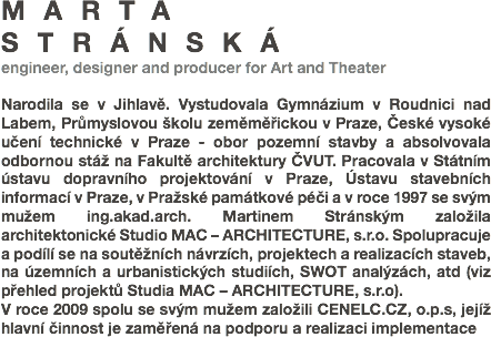 MARTA STRÁNSKÁ
engineer, designer and producer for Art and Theater Narodila se v Jihlavě. Vystudovala Gymnázium v Roudnici nad Labem, Průmyslovou školu zeměměřickou v Praze, České vysoké učení technické v Praze - obor pozemní stavby a absolvovala odbornou stáž na Fakultě architektury ČVUT. Pracovala v Státním ústavu dopravního projektování v Praze, Ústavu stavebních informací v Praze, v Pražské památkové péči a v roce 1997 se svým mužem ing.akad.arch. Martinem Stránským založila architektonické Studio MAC – ARCHITECTURE, s.r.o. Spolupracuje a podílí se na soutěžních návrzích, projektech a realizacích staveb, na územních a urbanistických studiích, SWOT analýzách, atd (viz přehled projektů Studia MAC – ARCHITECTURE, s.r.o).
V roce 2009 spolu se svým mužem založili CENELC.CZ, o.p.s, jejíž hlavní činnost je zaměřená na podporu a realizaci implementace 