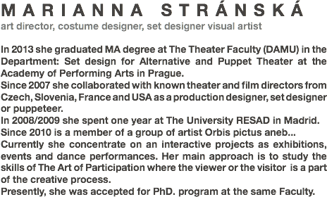 MARIANNA STRÁNSKÁ
art director, costume designer, set designer visual artist In 2013 she graduated MA degree at The Theater Faculty (DAMU) in the Department: Set design for Alternative and Puppet Theater at the Academy of Performing Arts in Prague.
Since 2007 she collaborated with known theater and film directors from Czech, Slovenia, France and USA as a production designer, set designer or puppeteer.
In 2008/2009 she spent one year at The University RESAD in Madrid.
Since 2010 is a member of a group of artist Orbis pictus aneb... Currently she concentrate on an interactive projects as exhibitions, events and dance performances. Her main approach is to study the skills of The Art of Participation where the viewer or the visitor is a part of the creative process.
Presently, she was accepted for PhD. program at the same Faculty. 