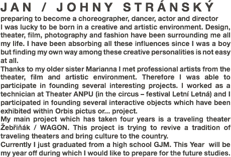JAN / JOHNY STRÁNSKÝ
preparing to become a choreographer, dancer, actor and director
I was lucky to be born in a creative and artistic environment. Design, theater, film, photography and fashion have been surrounding me all my life. I have been absorbing all these influences since I was a boy but finding my own way among these creative personalities is not easy at all.
Thanks to my older sister Marianna I met professional artists from the theater, film and artistic environment. Therefore I was able to participate in founding several interesting projects. I worked as a technician at Theater ANPU (in the circus – festival Letní Letná) and I participated in founding several interactive objects which have been exhibited within Orbis pictus or... project. My main project which has taken four years is a traveling theater Žebřiňák / WAGON. This project is trying to revive a tradition of traveling theaters and bring culture to the country.
Currently I just graduated from a high school GJM. This Year will be my year off during which I would like to prepare for the future studies.