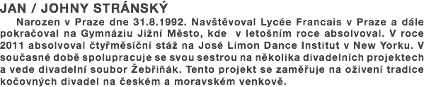 JAN / JOHNY STRÁNSKÝ
Narozen v Praze dne 31.8.1992. Navštěvoval Lycée Francais v Praze a dále pokračoval na Gymnáziu Jižní Město, kde v letošním roce absolvoval. V roce 2011 absolvoval čtyřměsíční stáž na José Limon Dance Institut v New Yorku. V současné době spolupracuje se svou sestrou na několika divadelních projektech a vede divadelní soubor Žebřiňák. Tento projekt se zaměřuje na oživení tradice kočovných divadel na českém a moravském venkově. 