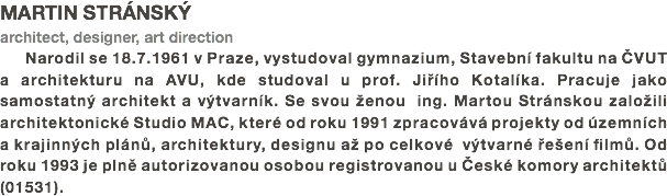 MARTIN STRÁNSKÝ
architect, designer, art direction
Narodil se 18.7.1961 v Praze, vystudoval gymnazium, Stavební fakultu na ČVUT a architekturu na AVU, kde studoval u prof. Jiřího Kotalíka. Pracuje jako samostatný architekt a výtvarník. Se svou ženou ing. Martou Stránskou založili architektonické Studio MAC, které od roku 1991 zpracovává projekty od územních a krajinných plánů, architektury, designu až po celkové výtvarné řešení filmů. Od roku 1993 je plně autorizovanou osobou registrovanou u České komory architektů (01531). 