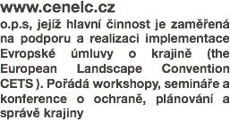 www.cenelc.cz
o.p.s, jejíž hlavní činnost je zaměřená na podporu a realizaci implementace Evropské úmluvy o krajině (the European Landscape Convention CETS ). Pořádá workshopy, semináře a konference o ochraně, plánování a správě krajiny